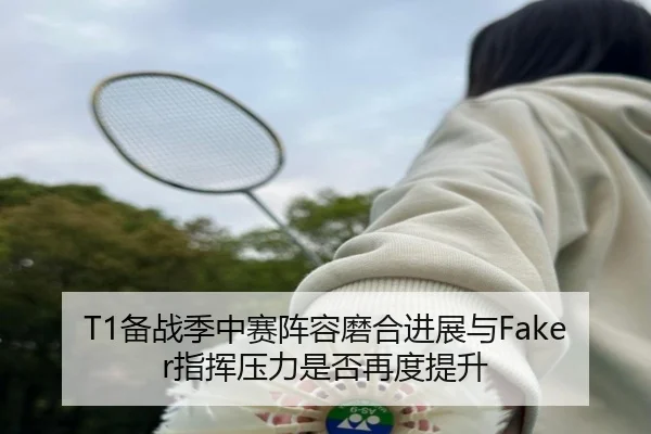 T1备战季中赛阵容磨合进展与Faker指挥压力是否再度提升